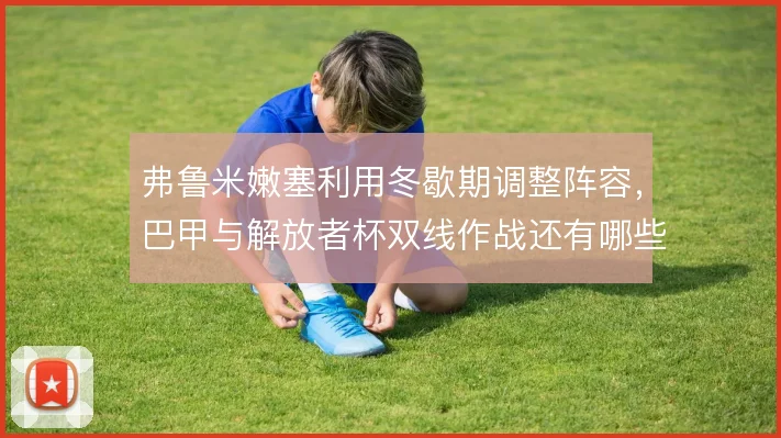 弗鲁米嫩塞利用冬歇期调整阵容,巴甲与解放者杯双线作战还有哪些隐患