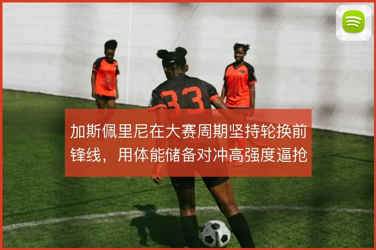 加斯佩里尼在大赛周期坚持轮换前锋线，用体能储备对冲高强度逼抢风险