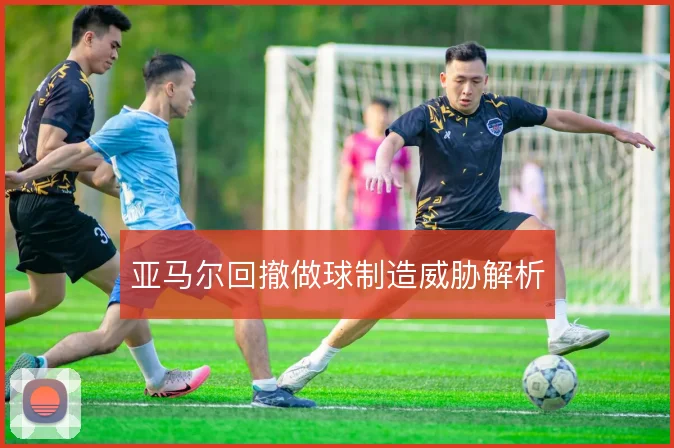 亚马尔回撤做球制造威胁解析