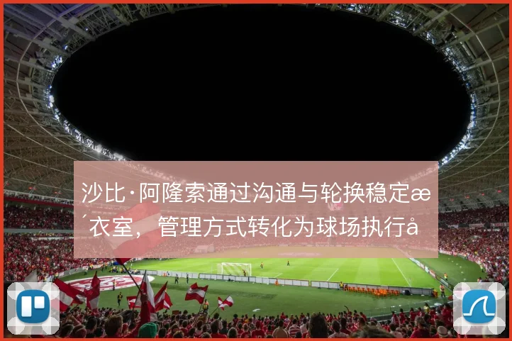 沙比·阿隆索通过沟通与轮换稳定更衣室,管理方式转化为球场执行力