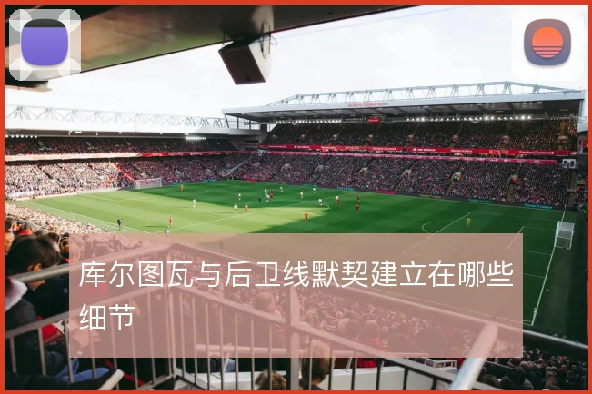 库尔图瓦与后卫线默契建立在哪些细节