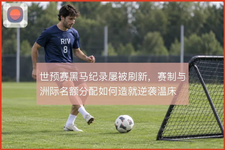 世预赛黑马纪录屡被刷新，赛制与洲际名额分配如何造就逆袭温床
