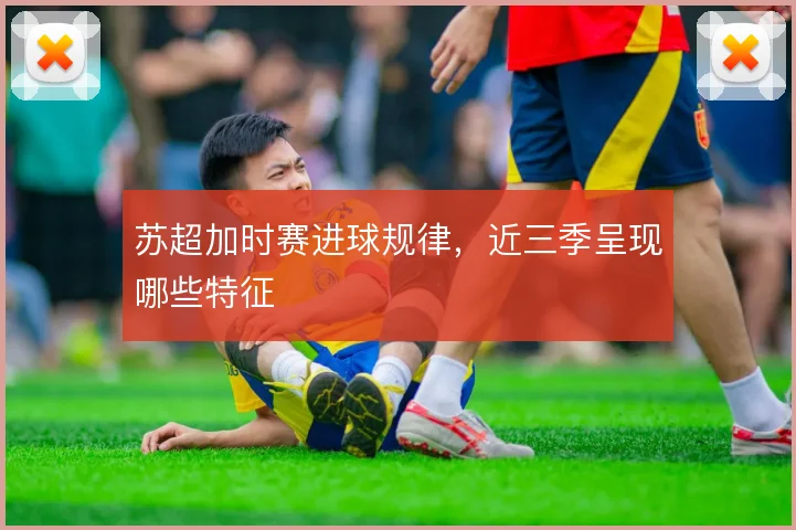 苏超加时赛进球规律，近三季呈现哪些特征