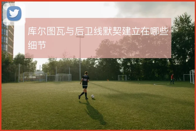 库尔图瓦与后卫线默契建立在哪些细节