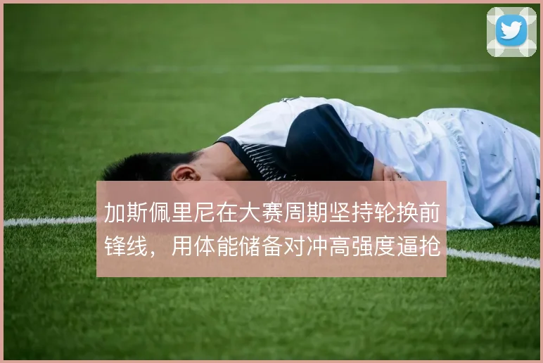 加斯佩里尼在大赛周期坚持轮换前锋线,用体能储备对冲高强度逼抢风险