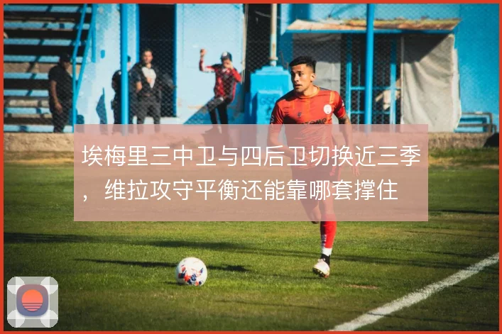 埃梅里三中卫与四后卫切换近三季,维拉攻守平衡还能靠哪套撑住