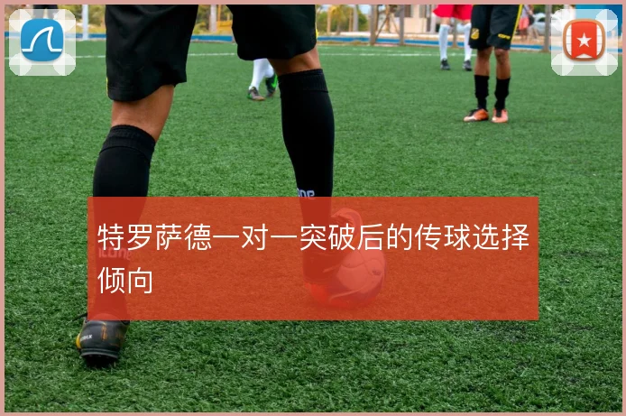 特罗萨德一对一突破后的传球选择倾向