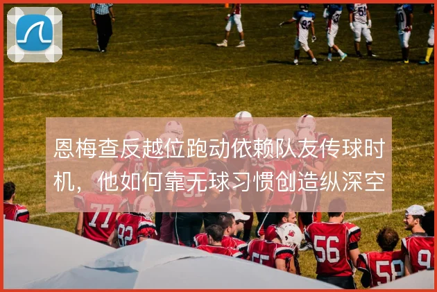 恩梅查反越位跑动依赖队友传球时机，他如何靠无球习惯创造纵深空间