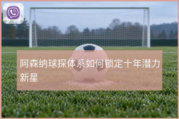 阿森纳球探体系如何锁定十年潜力新星