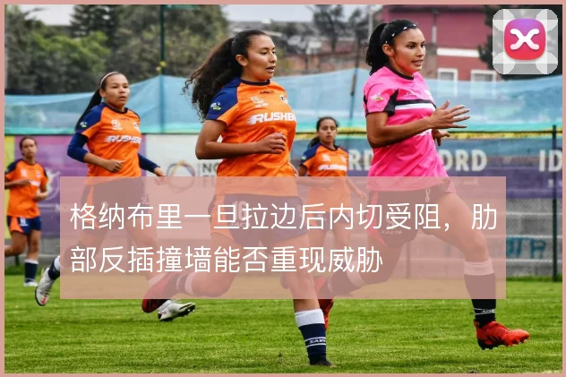 格纳布里一旦拉边后内切受阻，肋部反插撞墙能否重现威胁