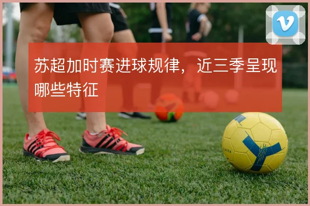 苏超加时赛进球规律,近三季呈现哪些特征