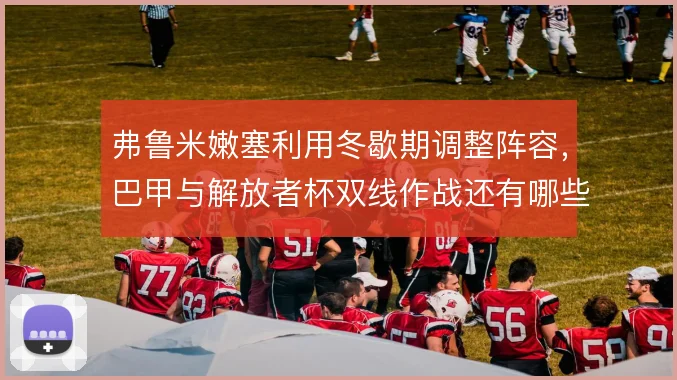 弗鲁米嫩塞利用冬歇期调整阵容，巴甲与解放者杯双线作战还有哪些隐患