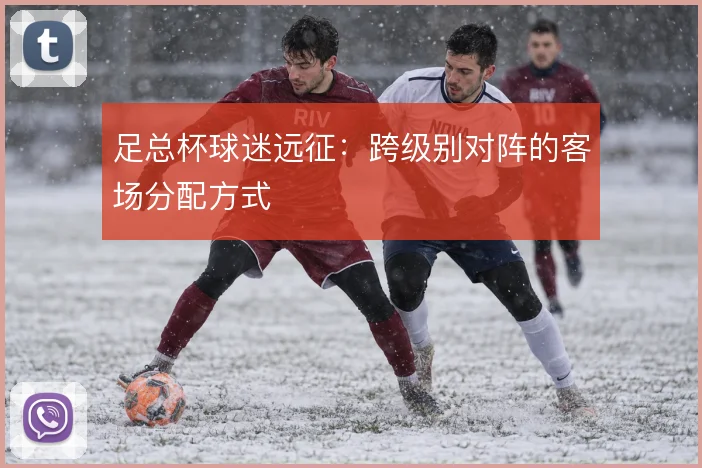 足总杯球迷远征：跨级别对阵的客场分配方式