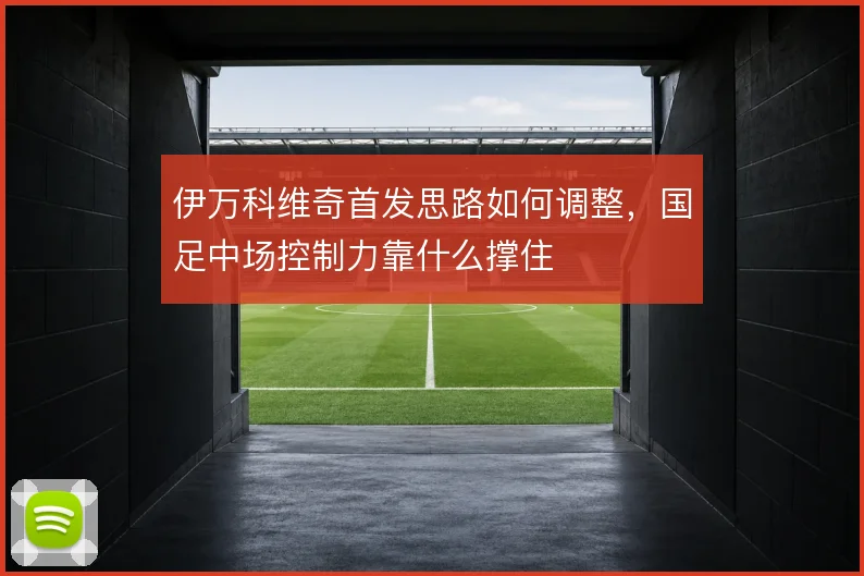 伊万科维奇首发思路如何调整，国足中场控制力靠什么撑住