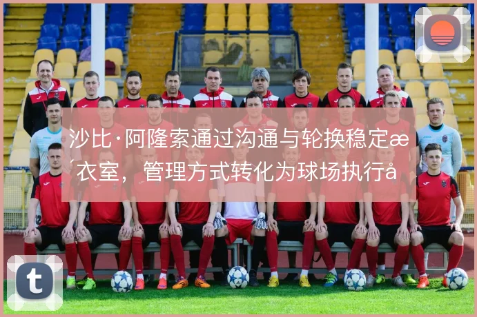 沙比·阿隆索通过沟通与轮换稳定更衣室，管理方式转化为球场执行力