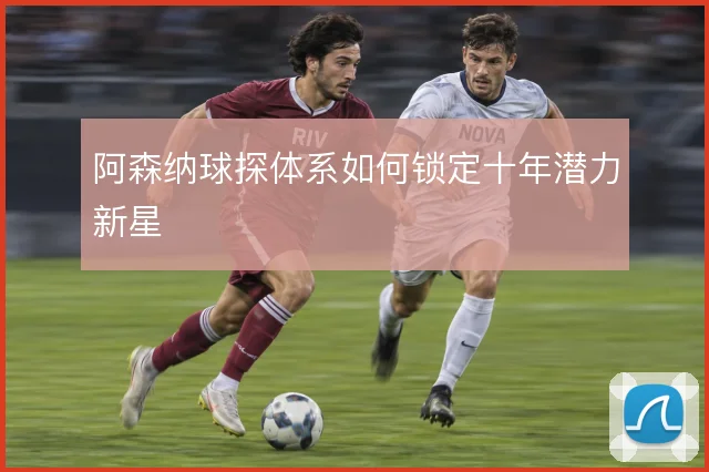 阿森纳球探体系如何锁定十年潜力新星